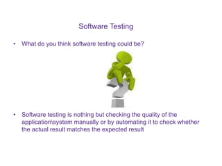 Software Testing
• What do you think software testing could be?
• Software testing is nothing but checking the quality of the
applicationsystem manually or by automating it to check whether
the actual result matches the expected result
 