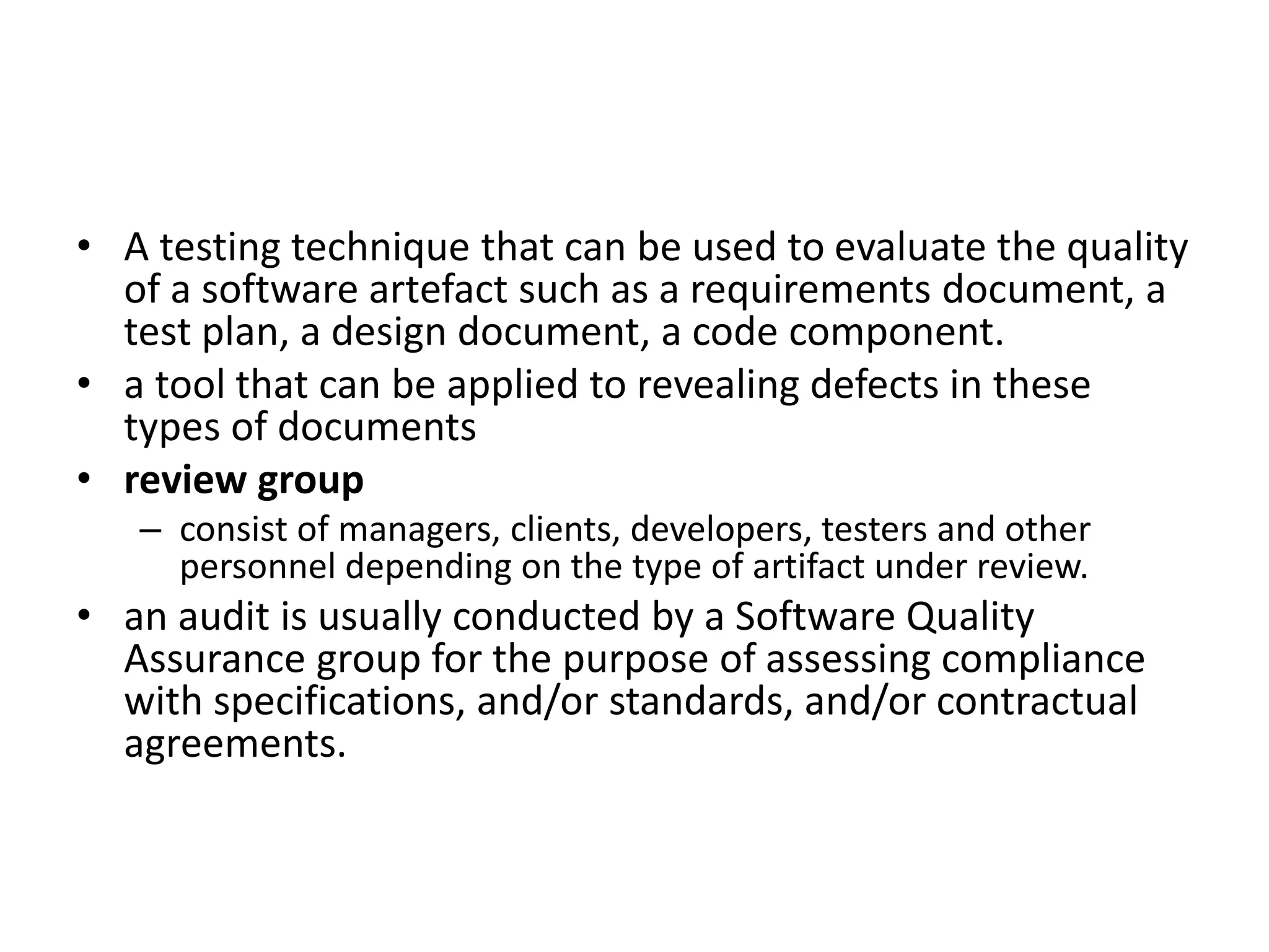 • A testing technique that can be used to evaluate the quality
of a software artefact such as a requirements document, a
test plan, a design document, a code component.
• a tool that can be applied to revealing defects in these
types of documents
• review group
– consist of managers, clients, developers, testers and other
personnel depending on the type of artifact under review.
• an audit is usually conducted by a Software Quality
Assurance group for the purpose of assessing compliance
with specifications, and/or standards, and/or contractual
agreements.
 