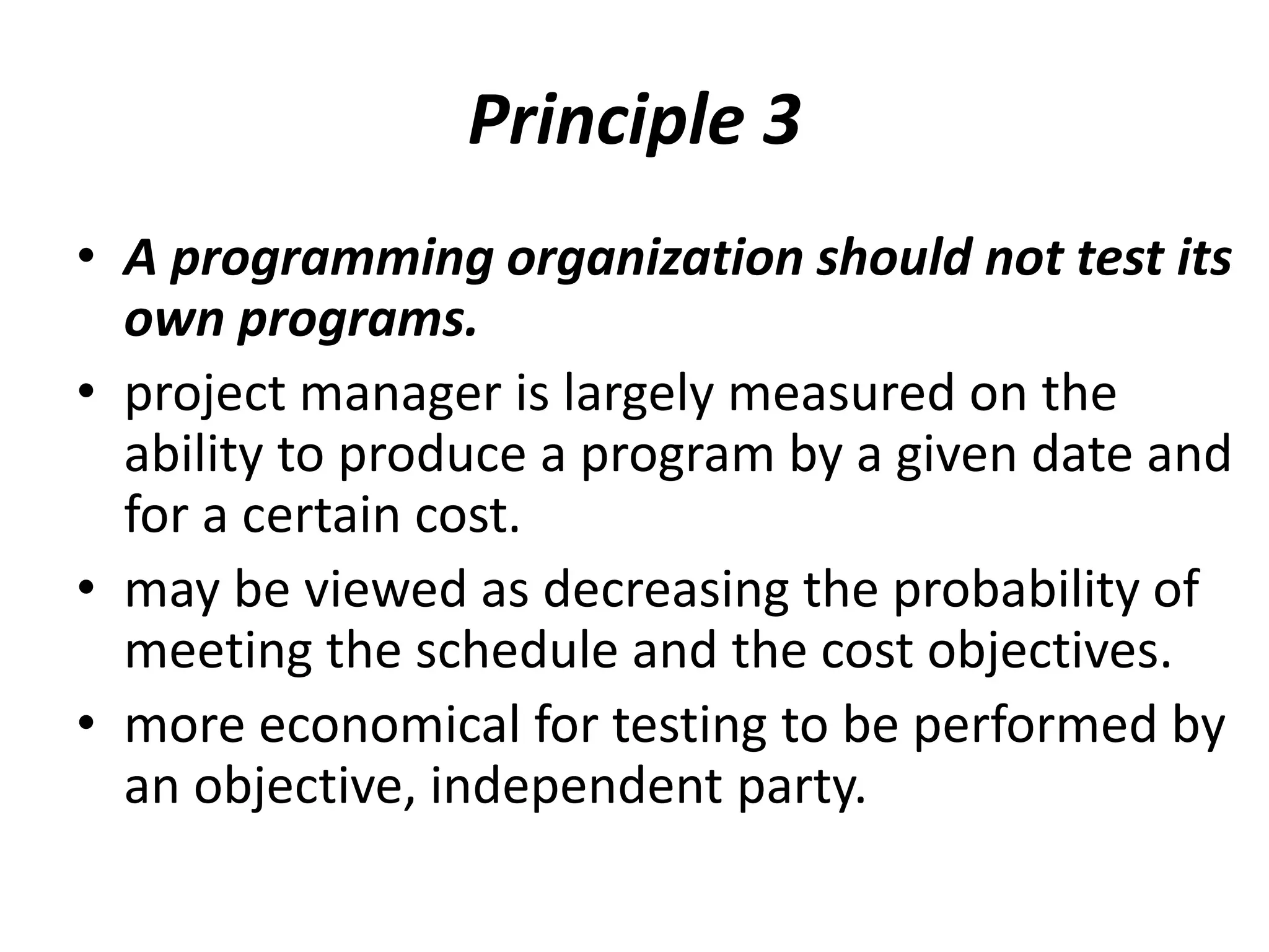 Principle 3
• A programming organization should not test its
own programs.
• project manager is largely measured on the
ability to produce a program by a given date and
for a certain cost.
• may be viewed as decreasing the probability of
meeting the schedule and the cost objectives.
• more economical for testing to be performed by
an objective, independent party.
 