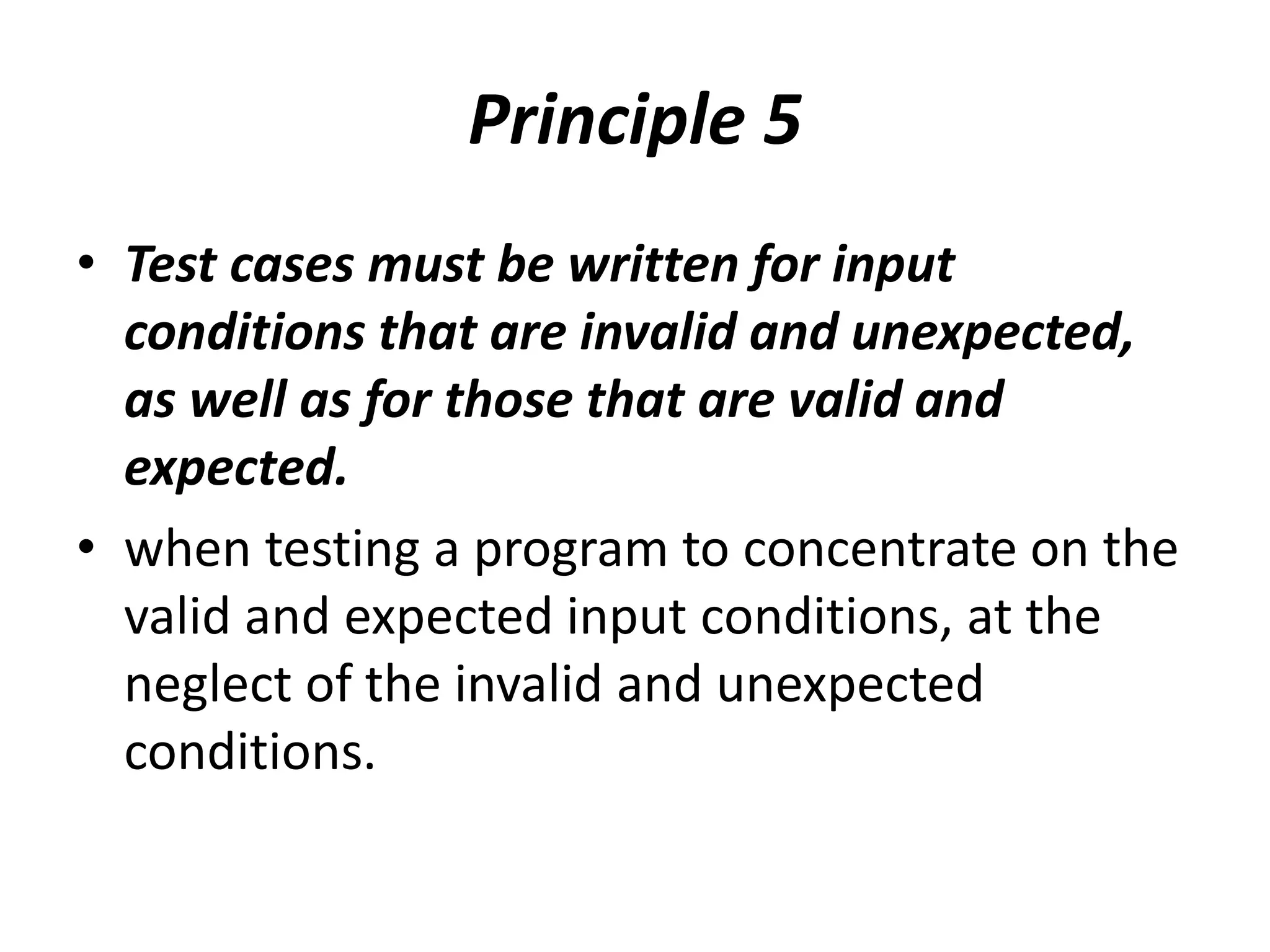 Principle 5
• Test cases must be written for input
conditions that are invalid and unexpected,
as well as for those that are valid and
expected.
• when testing a program to concentrate on the
valid and expected input conditions, at the
neglect of the invalid and unexpected
conditions.
 