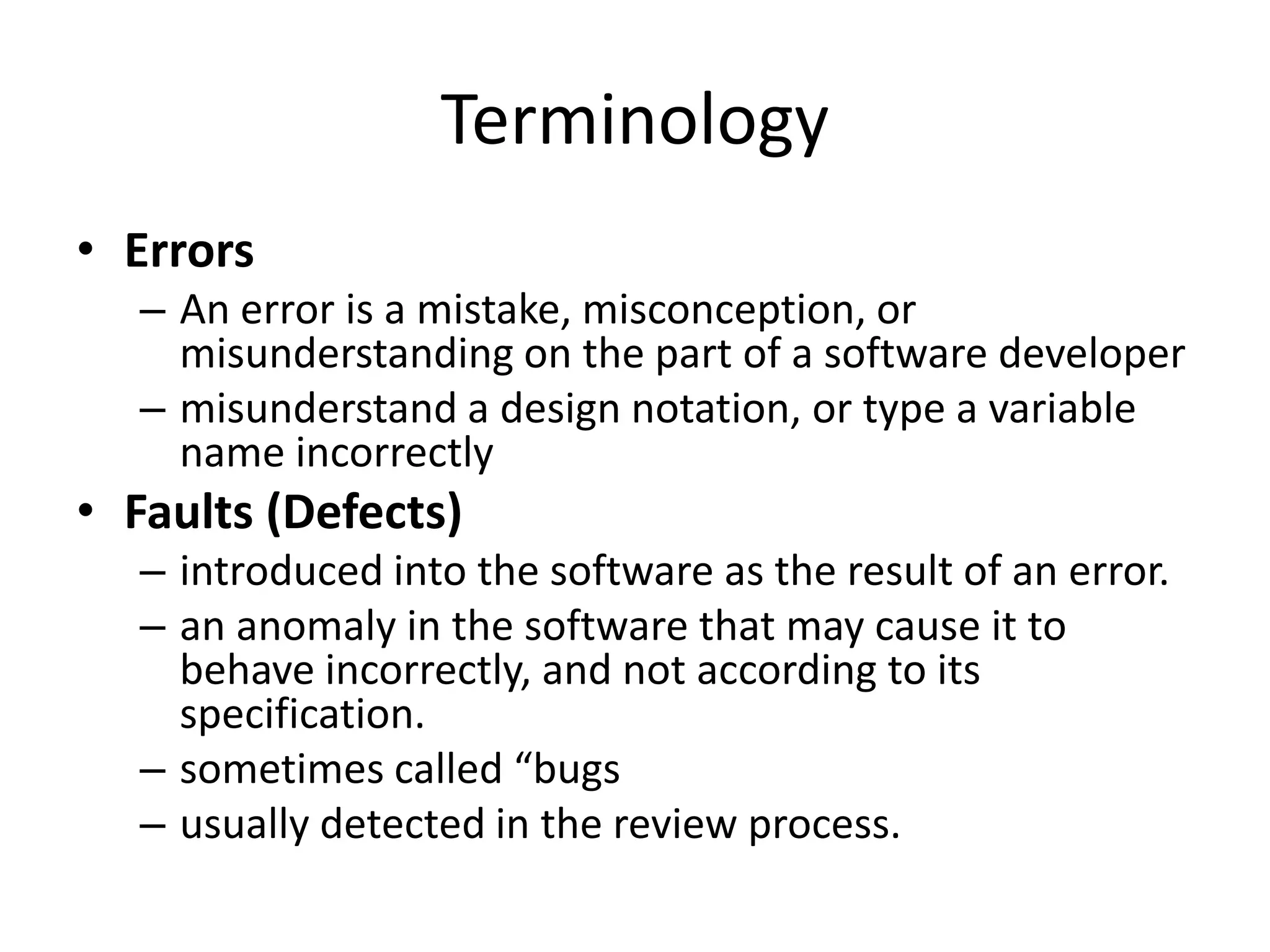 Terminology
• Errors
– An error is a mistake, misconception, or
misunderstanding on the part of a software developer
– misunderstand a design notation, or type a variable
name incorrectly
• Faults (Defects)
– introduced into the software as the result of an error.
– an anomaly in the software that may cause it to
behave incorrectly, and not according to its
specification.
– sometimes called “bugs
– usually detected in the review process.
 