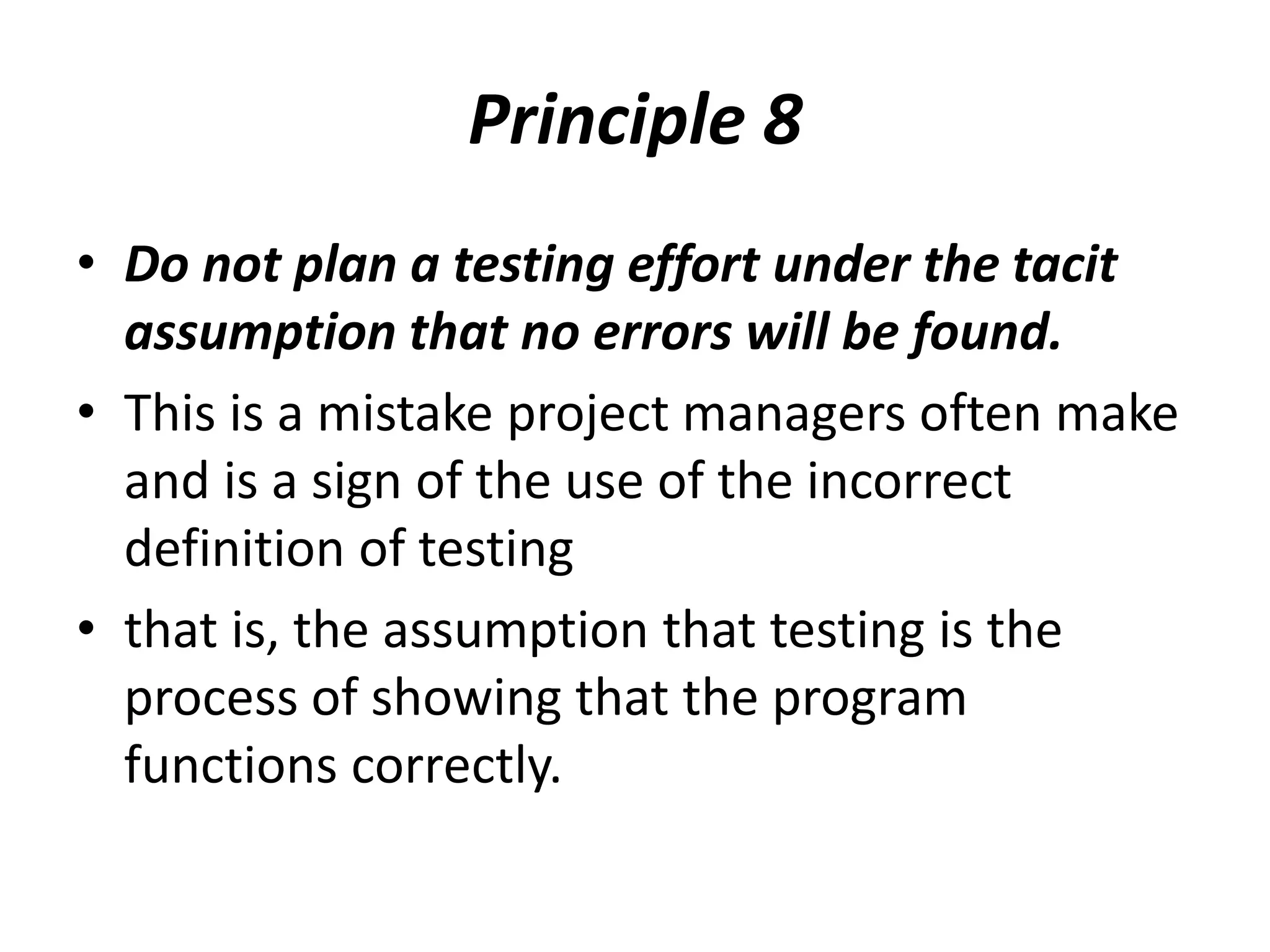 Principle 8
• Do not plan a testing effort under the tacit
assumption that no errors will be found.
• This is a mistake project managers often make
and is a sign of the use of the incorrect
definition of testing
• that is, the assumption that testing is the
process of showing that the program
functions correctly.
 