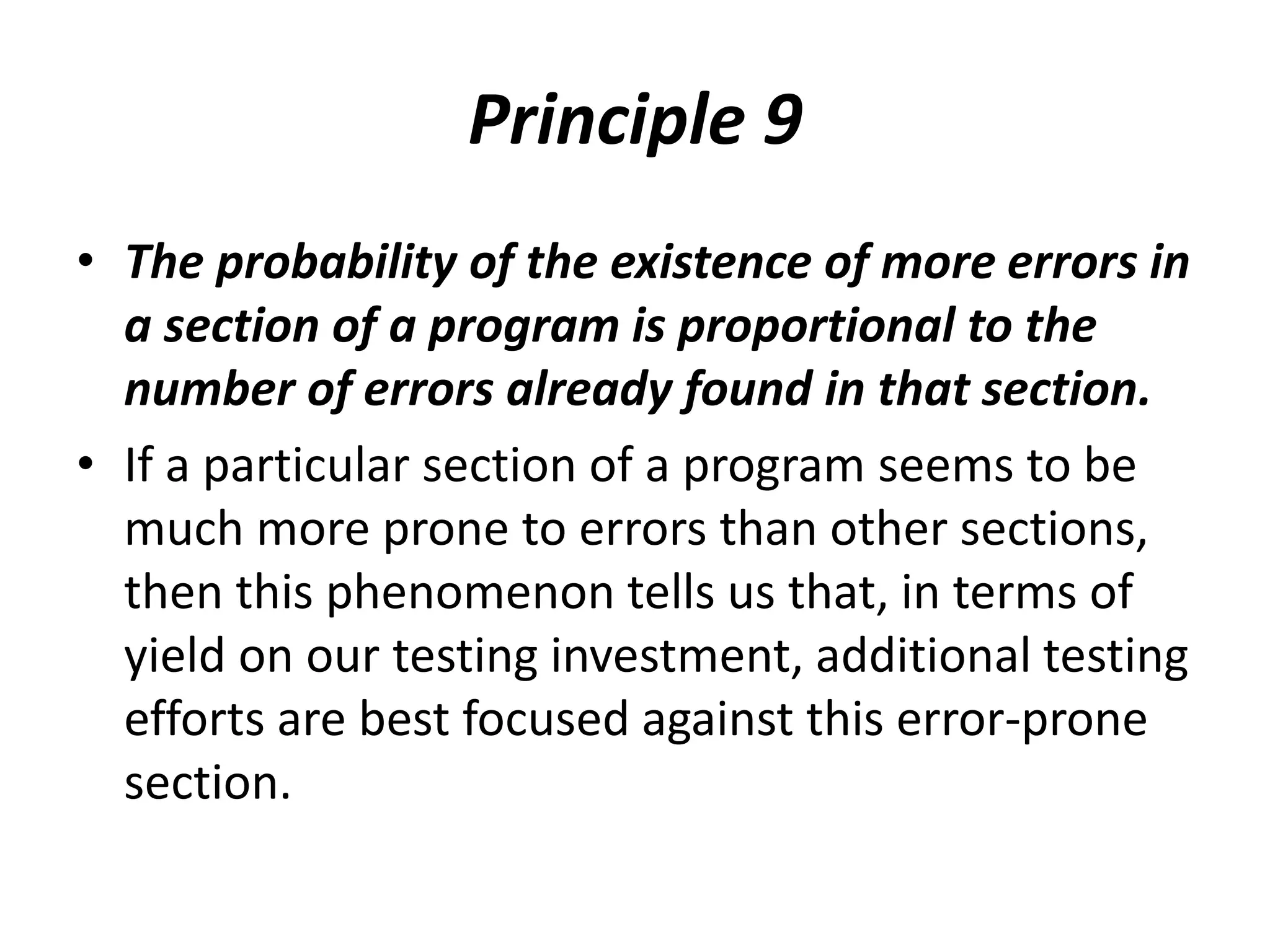 Principle 9
• The probability of the existence of more errors in
a section of a program is proportional to the
number of errors already found in that section.
• If a particular section of a program seems to be
much more prone to errors than other sections,
then this phenomenon tells us that, in terms of
yield on our testing investment, additional testing
efforts are best focused against this error-prone
section.
 