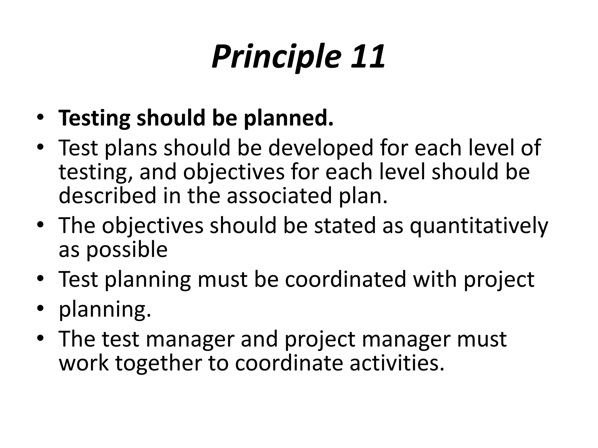 Principle 11
• Testing should be planned.
• Test plans should be developed for each level of
testing, and objectives for each level should be
described in the associated plan.
• The objectives should be stated as quantitatively
as possible
• Test planning must be coordinated with project
• planning.
• The test manager and project manager must
work together to coordinate activities.
 