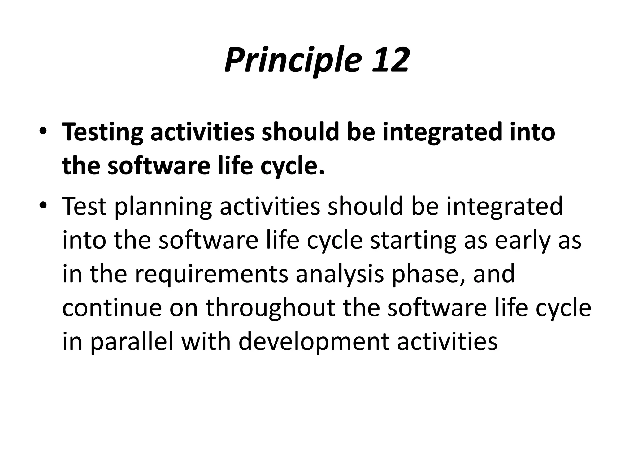 Principle 12
• Testing activities should be integrated into
the software life cycle.
• Test planning activities should be integrated
into the software life cycle starting as early as
in the requirements analysis phase, and
continue on throughout the software life cycle
in parallel with development activities
 