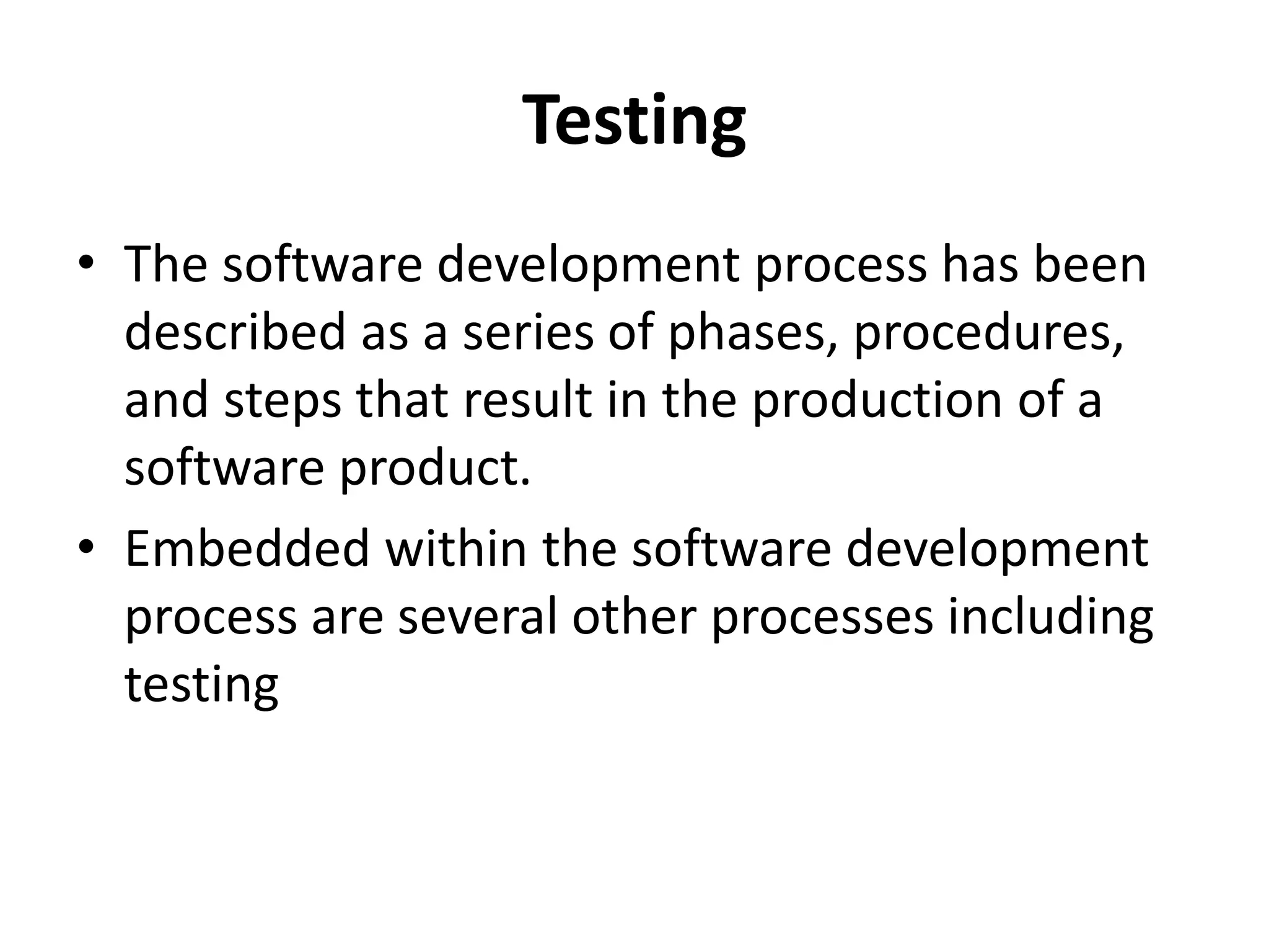 Testing
• The software development process has been
described as a series of phases, procedures,
and steps that result in the production of a
software product.
• Embedded within the software development
process are several other processes including
testing
 