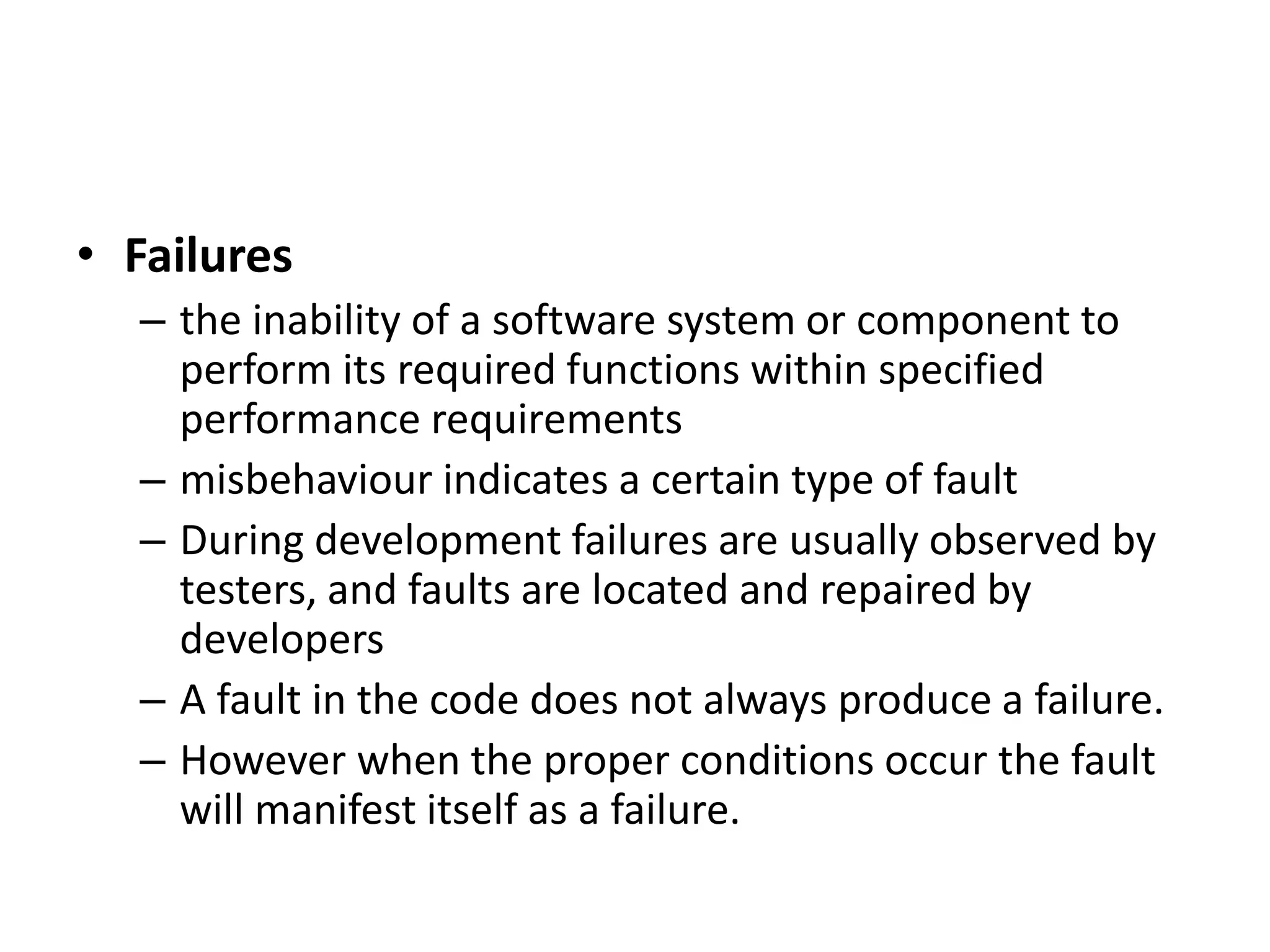 • Failures
– the inability of a software system or component to
perform its required functions within specified
performance requirements
– misbehaviour indicates a certain type of fault
– During development failures are usually observed by
testers, and faults are located and repaired by
developers
– A fault in the code does not always produce a failure.
– However when the proper conditions occur the fault
will manifest itself as a failure.
 