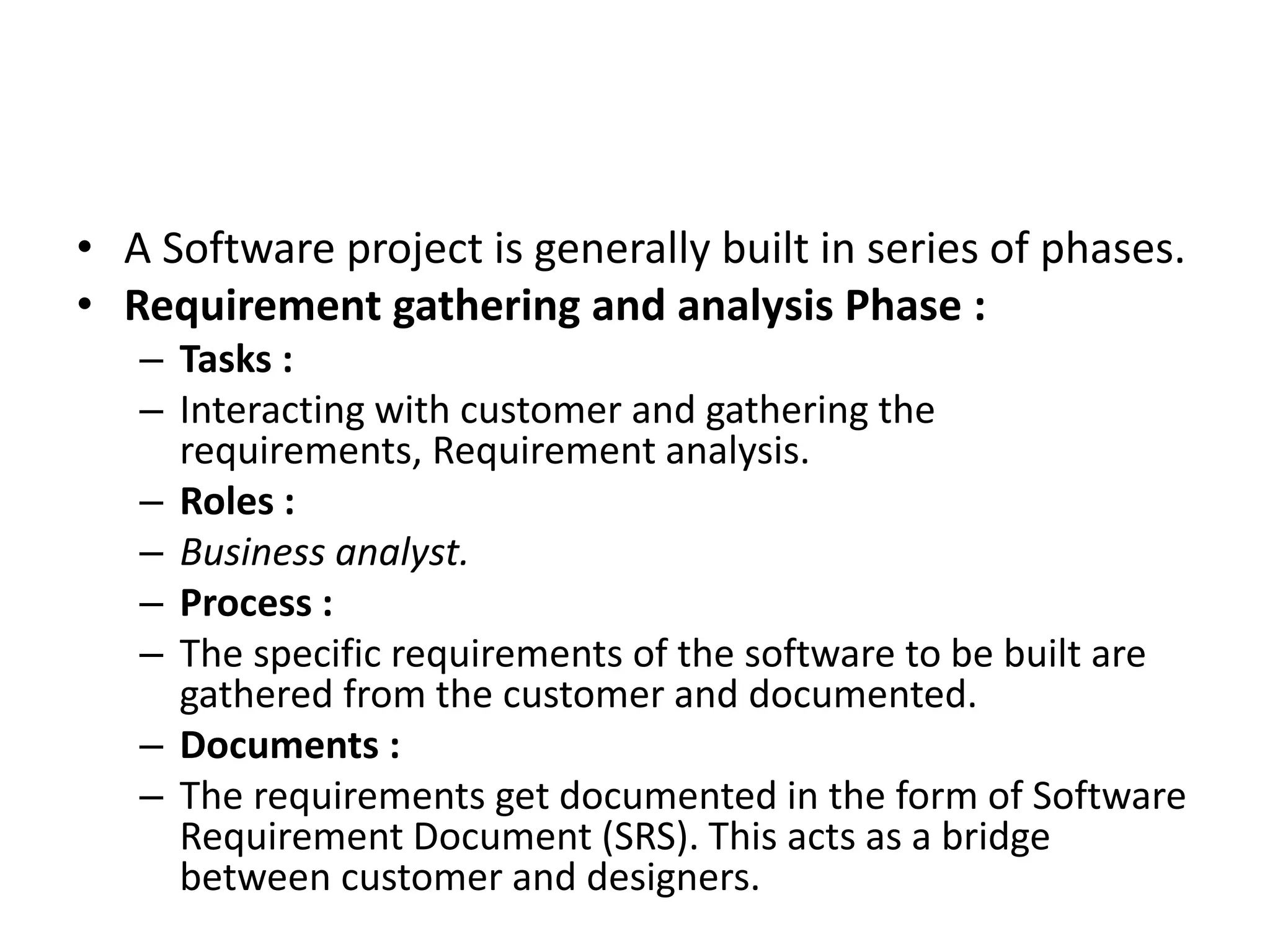 • A Software project is generally built in series of phases.
• Requirement gathering and analysis Phase :
– Tasks :
– Interacting with customer and gathering the
requirements, Requirement analysis.
– Roles :
– Business analyst.
– Process :
– The specific requirements of the software to be built are
gathered from the customer and documented.
– Documents :
– The requirements get documented in the form of Software
Requirement Document (SRS). This acts as a bridge
between customer and designers.
 