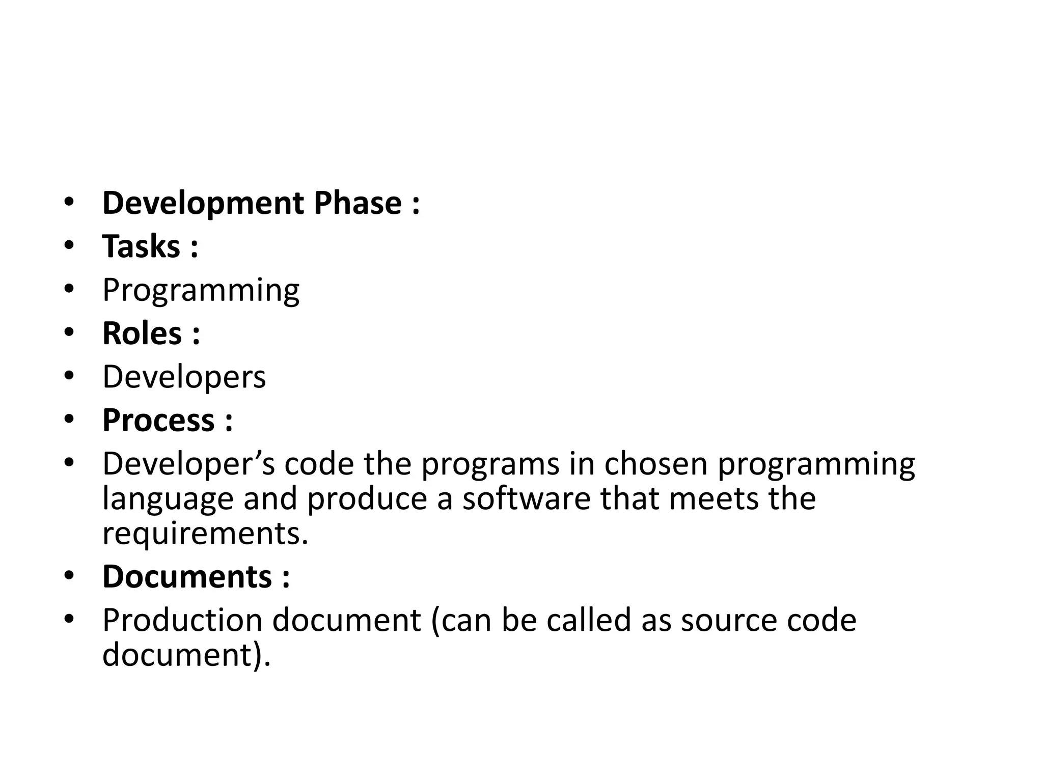 • Development Phase :
• Tasks :
• Programming
• Roles :
• Developers
• Process :
• Developer’s code the programs in chosen programming
language and produce a software that meets the
requirements.
• Documents :
• Production document (can be called as source code
document).
 