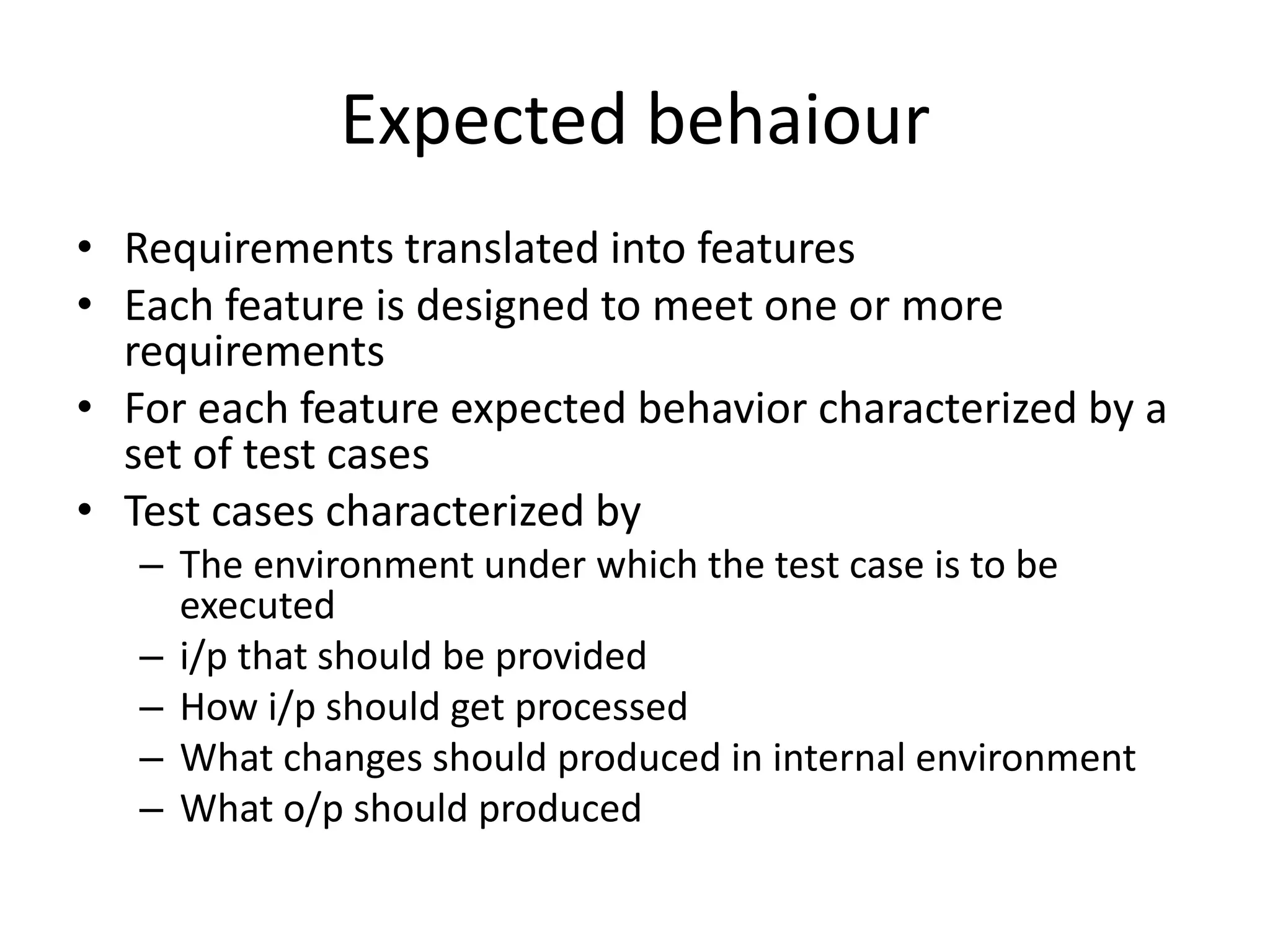Expected behaiour
• Requirements translated into features
• Each feature is designed to meet one or more
requirements
• For each feature expected behavior characterized by a
set of test cases
• Test cases characterized by
– The environment under which the test case is to be
executed
– i/p that should be provided
– How i/p should get processed
– What changes should produced in internal environment
– What o/p should produced
 