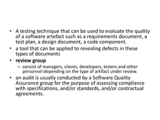 • A testing technique that can be used to evaluate the quality
of a software artefact such as a requirements document, a
test plan, a design document, a code component.
• a tool that can be applied to revealing defects in these
types of documents
• review group
– consist of managers, clients, developers, testers and other
personnel depending on the type of artifact under review.
• an audit is usually conducted by a Software Quality
Assurance group for the purpose of assessing compliance
with specifications, and/or standards, and/or contractual
agreements.
 