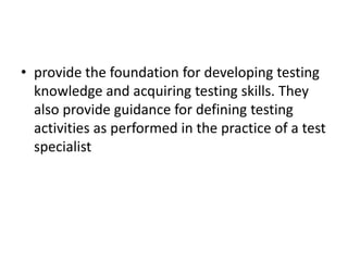 • provide the foundation for developing testing
knowledge and acquiring testing skills. They
also provide guidance for defining testing
activities as performed in the practice of a test
specialist
 