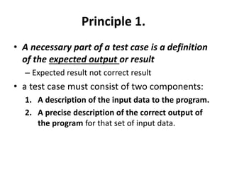 Principle 1.
• A necessary part of a test case is a definition
of the expected output or result
– Expected result not correct result
• a test case must consist of two components:
1. A description of the input data to the program.
2. A precise description of the correct output of
the program for that set of input data.
 