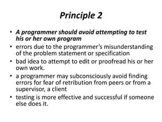 Principle 2
• A programmer should avoid attempting to test
his or her own program
• errors due to the programmer’s misunderstanding
of the problem statement or specification
• bad idea to attempt to edit or proofread his or her
own work.
• a programmer may subconsciously avoid finding
errors for fear of retribution from peers or from a
supervisor, a client
• testing is more effective and successful if someone
else does it.
 