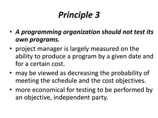 Principle 3
• A programming organization should not test its
own programs.
• project manager is largely measured on the
ability to produce a program by a given date and
for a certain cost.
• may be viewed as decreasing the probability of
meeting the schedule and the cost objectives.
• more economical for testing to be performed by
an objective, independent party.
 