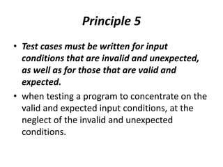 Principle 5
• Test cases must be written for input
conditions that are invalid and unexpected,
as well as for those that are valid and
expected.
• when testing a program to concentrate on the
valid and expected input conditions, at the
neglect of the invalid and unexpected
conditions.
 
