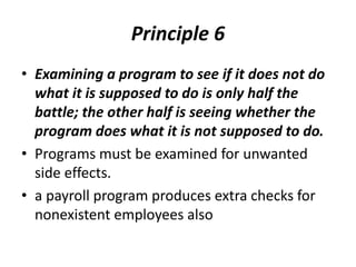 Principle 6
• Examining a program to see if it does not do
what it is supposed to do is only half the
battle; the other half is seeing whether the
program does what it is not supposed to do.
• Programs must be examined for unwanted
side effects.
• a payroll program produces extra checks for
nonexistent employees also
 