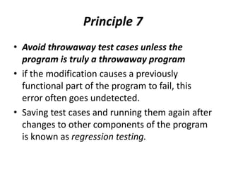 Principle 7
• Avoid throwaway test cases unless the
program is truly a throwaway program
• if the modification causes a previously
functional part of the program to fail, this
error often goes undetected.
• Saving test cases and running them again after
changes to other components of the program
is known as regression testing.
 