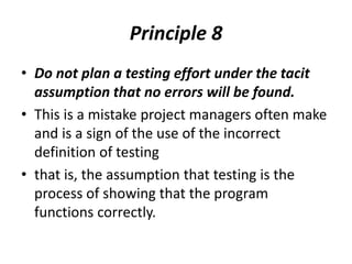 Principle 8
• Do not plan a testing effort under the tacit
assumption that no errors will be found.
• This is a mistake project managers often make
and is a sign of the use of the incorrect
definition of testing
• that is, the assumption that testing is the
process of showing that the program
functions correctly.
 