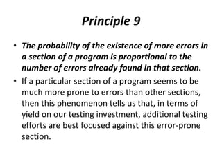 Principle 9
• The probability of the existence of more errors in
a section of a program is proportional to the
number of errors already found in that section.
• If a particular section of a program seems to be
much more prone to errors than other sections,
then this phenomenon tells us that, in terms of
yield on our testing investment, additional testing
efforts are best focused against this error-prone
section.
 
