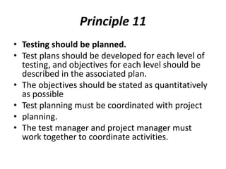 Principle 11
• Testing should be planned.
• Test plans should be developed for each level of
testing, and objectives for each level should be
described in the associated plan.
• The objectives should be stated as quantitatively
as possible
• Test planning must be coordinated with project
• planning.
• The test manager and project manager must
work together to coordinate activities.
 