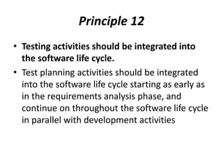 Principle 12
• Testing activities should be integrated into
the software life cycle.
• Test planning activities should be integrated
into the software life cycle starting as early as
in the requirements analysis phase, and
continue on throughout the software life cycle
in parallel with development activities
 