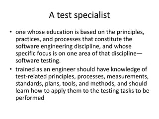 A test specialist
• one whose education is based on the principles,
practices, and processes that constitute the
software engineering discipline, and whose
specific focus is on one area of that discipline—
software testing.
• trained as an engineer should have knowledge of
test-related principles, processes, measurements,
standards, plans, tools, and methods, and should
learn how to apply them to the testing tasks to be
performed
 