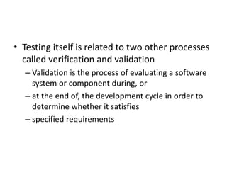 • Testing itself is related to two other processes
called verification and validation
– Validation is the process of evaluating a software
system or component during, or
– at the end of, the development cycle in order to
determine whether it satisfies
– specified requirements
 