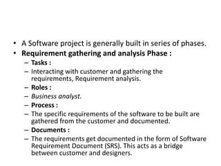 • A Software project is generally built in series of phases.
• Requirement gathering and analysis Phase :
– Tasks :
– Interacting with customer and gathering the
requirements, Requirement analysis.
– Roles :
– Business analyst.
– Process :
– The specific requirements of the software to be built are
gathered from the customer and documented.
– Documents :
– The requirements get documented in the form of Software
Requirement Document (SRS). This acts as a bridge
between customer and designers.
 