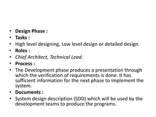 • Design Phase :
• Tasks :
• High level designing, Low level design or detailed design.
• Roles :
• Chief Architect, Technical Lead.
• Process :
• The Development phase produces a presentation through
which the verification of requirements is done. It has
sufficient information for the next phase to implement the
system.
• Documents :
• System design description (SDD) which will be used by the
development teams to produce the programs.
 