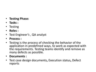 • Testing Phase:
• Tasks :
• Testing
• Roles :
• Test Engineer’s , QA analyst
• Process :
• Testing is the process of checking the behavior of the
application in predefined ways, to work as expected with
the requirements. Testing teams identify and remove as
many defects as possible.
• Documents :
• Test case design documents, Execution status, Defect
reports
 