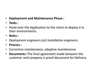 • Deployment and Maintenance Phase :
• Tasks :
• Hand over the Application to the client to deploy it in
their environments.
• Roles :
• Deployment engineers (or) Installation engineers.
• Process :
• Corrective maintenance, adaptive maintenance
• Documents :The final agreement made between the
customer and company is proof document for Delivery.
 