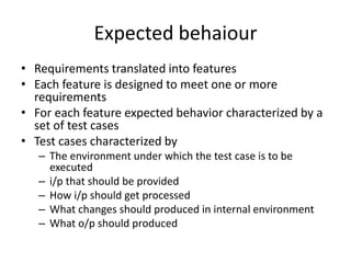 Expected behaiour
• Requirements translated into features
• Each feature is designed to meet one or more
requirements
• For each feature expected behavior characterized by a
set of test cases
• Test cases characterized by
– The environment under which the test case is to be
executed
– i/p that should be provided
– How i/p should get processed
– What changes should produced in internal environment
– What o/p should produced
 
