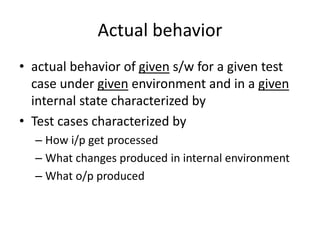 Actual behavior
• actual behavior of given s/w for a given test
case under given environment and in a given
internal state characterized by
• Test cases characterized by
– How i/p get processed
– What changes produced in internal environment
– What o/p produced
 