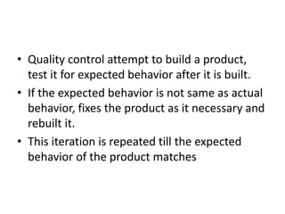 • Quality control attempt to build a product,
test it for expected behavior after it is built.
• If the expected behavior is not same as actual
behavior, fixes the product as it necessary and
rebuilt it.
• This iteration is repeated till the expected
behavior of the product matches
 