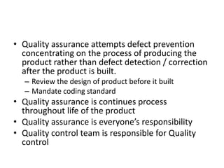 • Quality assurance attempts defect prevention
concentrating on the process of producing the
product rather than defect detection / correction
after the product is built.
– Review the design of product before it built
– Mandate coding standard
• Quality assurance is continues process
throughout life of the product
• Quality assurance is everyone’s responsibility
• Quality control team is responsible for Quality
control
 