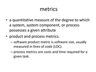 metrics
• a quantitative measure of the degree to which
a system, system component, or process
possesses a given attribute
• product and process metrics.
– software product metric is software size, usually
measured in lines of code (LOC).
– process metrics are costs and time required for a
given task.
 