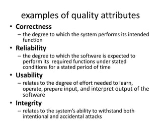 examples of quality attributes
• Correctness
– the degree to which the system performs its intended
function
• Reliability
– the degree to which the software is expected to
perform its required functions under stated
conditions for a stated period of time
• Usability
– relates to the degree of effort needed to learn,
operate, prepare input, and interpret output of the
software
• Integrity
– relates to the system’s ability to withstand both
intentional and accidental attacks
 