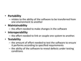 • Portability
– relates to the ability of the software to be transferred from
one environment to another
• Maintainability
– the effort needed to make changes in the software
• Interoperability
– the effort needed to link or couple one system to another.
• Testability
– the amount of effort needed to test the software to ensure
it performs according to specified requirements
– the ability of the software to reveal defects under testing
conditions
 