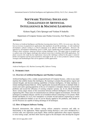International Journal of Artificial Intelligence and Applications (IJAIA), Vol.12, No.1, January 2021
DOI: 10.5121/ijaia.2021.12107 101
SOFTWARE TESTING: ISSUES AND
CHALLENGES OF ARTIFICIAL
INTELLIGENCE & MACHINE LEARNING
Kishore Sugali, Chris Sprunger and Venkata N Inukollu
Department of Computer Science and, Purdue University, Fort Wayne, USA
ABSTRACT
The history of Artificial Intelligence and Machine Learning dates back to 1950’s. In recent years, there has
been an increase in popularity for applications that implement AI and ML technology. As with traditional
development, software testing is a critical component of an efficient AI/ML application. However, the
approach to development methodology used in AI/ML varies significantly from traditional development.
Owing to these variations, numerous software testing challenges occur. This paper aims to recognize and
to explain some of the biggest challenges that software testers face in dealing with AI/ML applications. For
future research, this study has key implications. Each of the challenges outlined in this paper is ideal for
further investigation and has great potential to shed light on the way to more productive software testing
strategies and methodologies that can be applied to AI/ML applications.
KEYWORDS
Artificial Intelligence (AI), Machine Learning (ML), Software Testing
1. INTRODUCTION
1.1. Overview of Artificial Intelligence and Machine Learning.
Artificial Intelligence (AI), a widely recognized branch of Computer Science , refers to any smart
machine that exhibits human like intelligence. By learning to emulate the perception, logical and
rational thought, and decision-making capabilities of human intelligence, AI helps machines to
imitate intelligent human behavior. AI has significantly increased efficiencies in multiple fields in
recent years and is gaining popularity in the use of computers to decipher otherwise unresolvable
problems and exceed the efficiency of existing computer systems. [2]. In [3], Derek Partridge
shows various major classes of the association between artificial intelligence (AI) and software
engineering (SE). These areas of communication are software support environments; AI tools and
techniques in standard software; and the use of standard software technology in AI systems. Mark
Kandel and Bunke, H, in [7], have attempted to correlate AI and software engineering at certain
levels and addressed whether or not AI can be directly applied to SE problems, and whether or
not SE Processes are capable of taking advantage of AI techniques.
1.2. How AI Impacts Software Testing
Research demonstrates that software testing utilizes enterprise resources and adds no
functionality to the application. When regression testing discloses a new error introduced by a
revision code, new regression cycle begins. Many software applications often require engineers
to write testing scripts, and their skills must be equal to the developers who develop the original
 