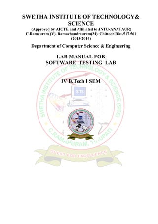 SWETHA INSTITUTE OF TECHNOLOGY&
SCIENCE
(Approved by AICTE and Affiliated to JNTU-ANATAUR)
C.Ramauram (V), Ramachandrauram(M), Chittoor Dist-517 561
(2013-2014)
Department of Computer Science & Engineering
LAB MANUAL FOR
SOFTWARE TESTING LAB
IV B.Tech I SEM
 