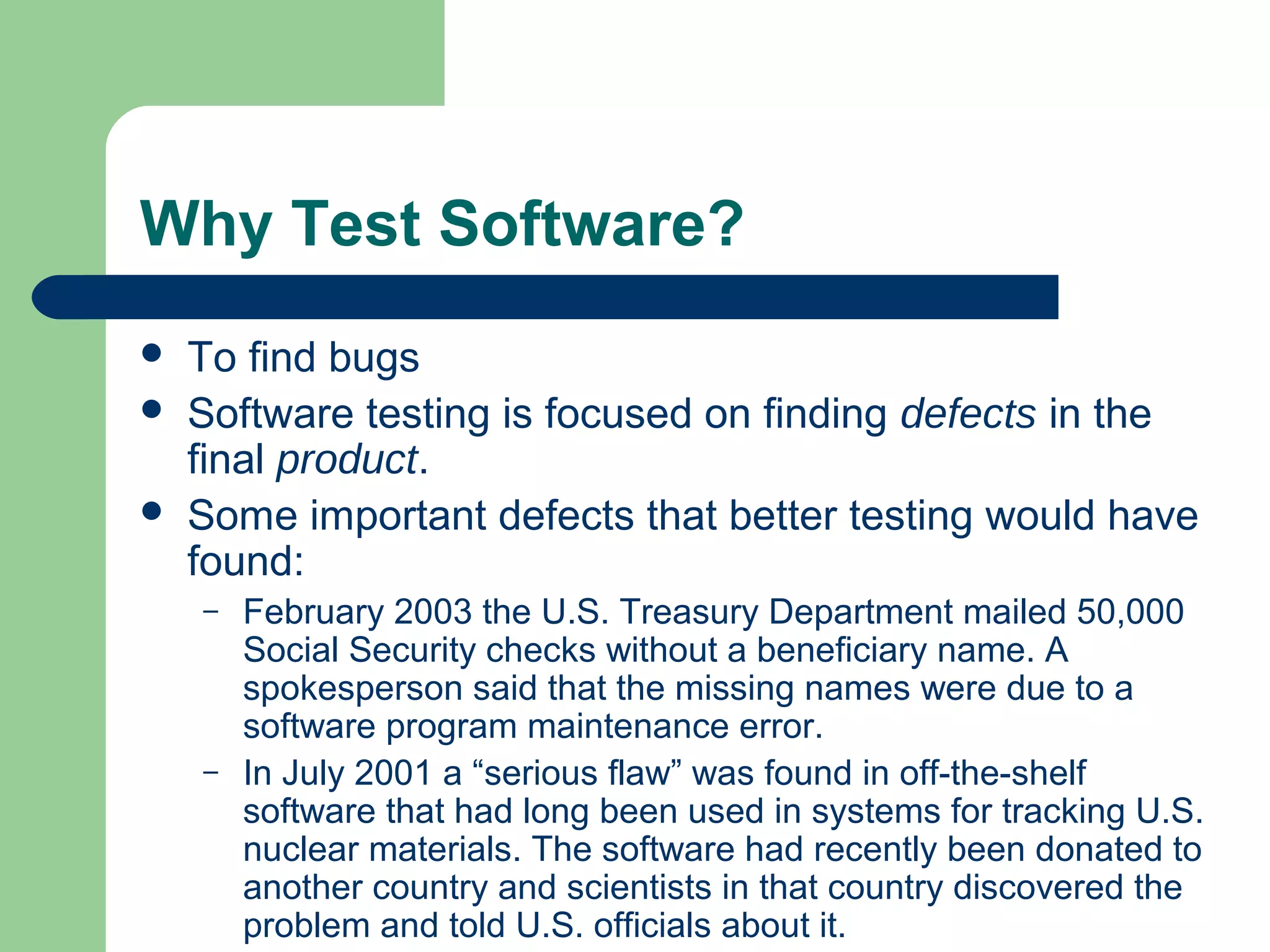 Why Test Software?
 To find bugs
 Software testing is focused on finding defects in the
final product.
 Some important defects that better testing would have
found:
– February 2003 the U.S. Treasury Department mailed 50,000
Social Security checks without a beneficiary name. A
spokesperson said that the missing names were due to a
software program maintenance error.
– In July 2001 a “serious flaw” was found in off-the-shelf
software that had long been used in systems for tracking U.S.
nuclear materials. The software had recently been donated to
another country and scientists in that country discovered the
problem and told U.S. officials about it.
 