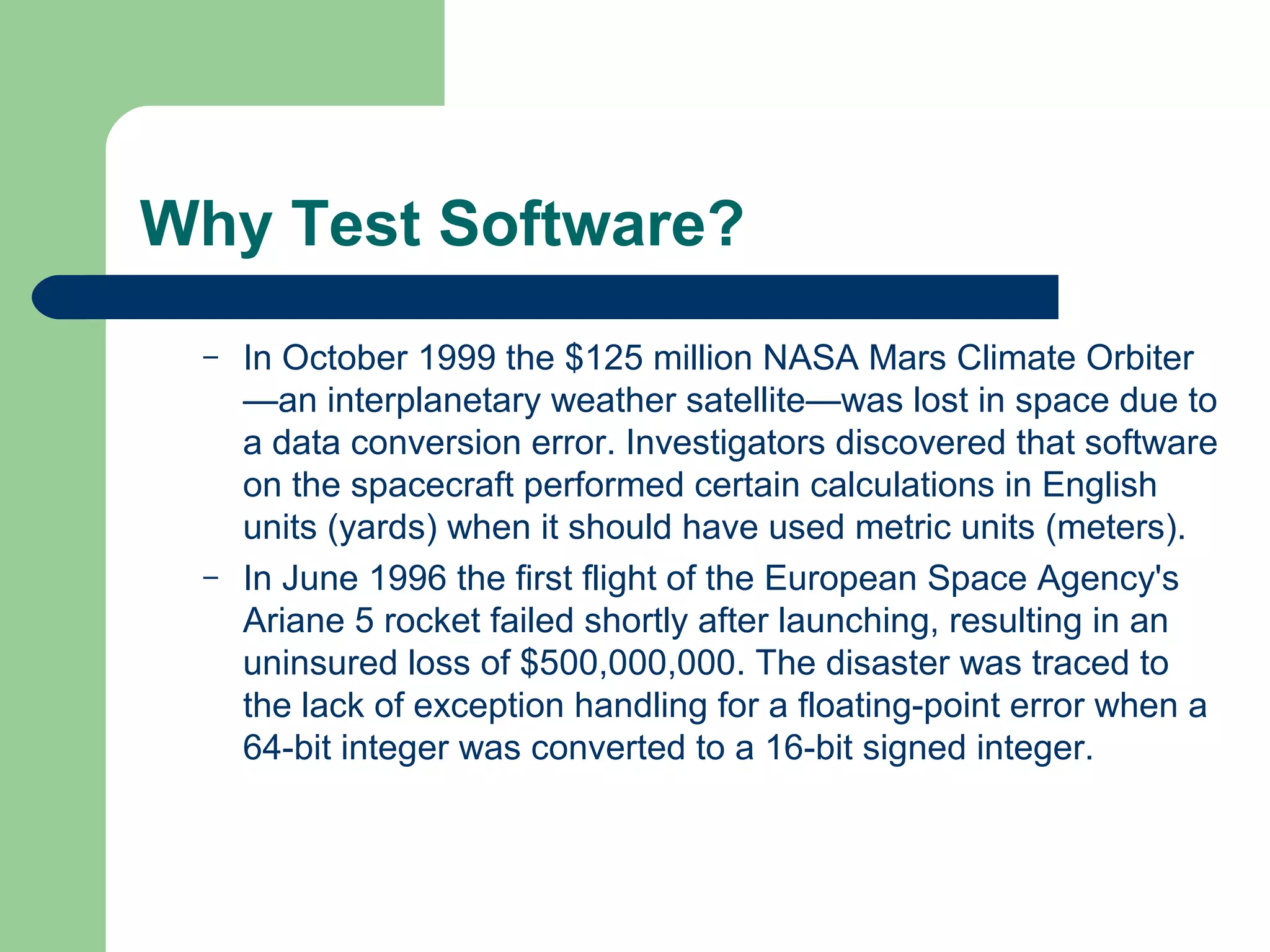 Why Test Software?
– In October 1999 the $125 million NASA Mars Climate Orbiter
—an interplanetary weather satellite—was lost in space due to
a data conversion error. Investigators discovered that software
on the spacecraft performed certain calculations in English
units (yards) when it should have used metric units (meters).
– In June 1996 the first flight of the European Space Agency's
Ariane 5 rocket failed shortly after launching, resulting in an
uninsured loss of $500,000,000. The disaster was traced to
the lack of exception handling for a floating-point error when a
64-bit integer was converted to a 16-bit signed integer.
 