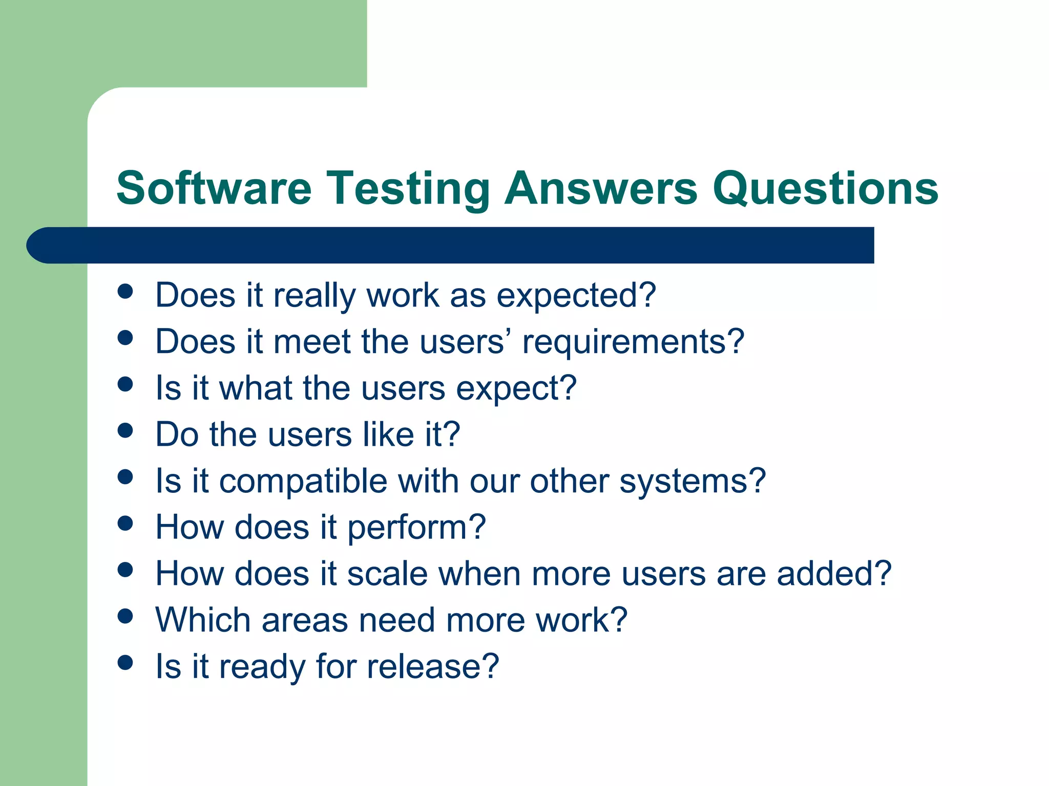 Software Testing Answers Questions
 Does it really work as expected?
 Does it meet the users’ requirements?
 Is it what the users expect?
 Do the users like it?
 Is it compatible with our other systems?
 How does it perform?
 How does it scale when more users are added?
 Which areas need more work?
 Is it ready for release?
 