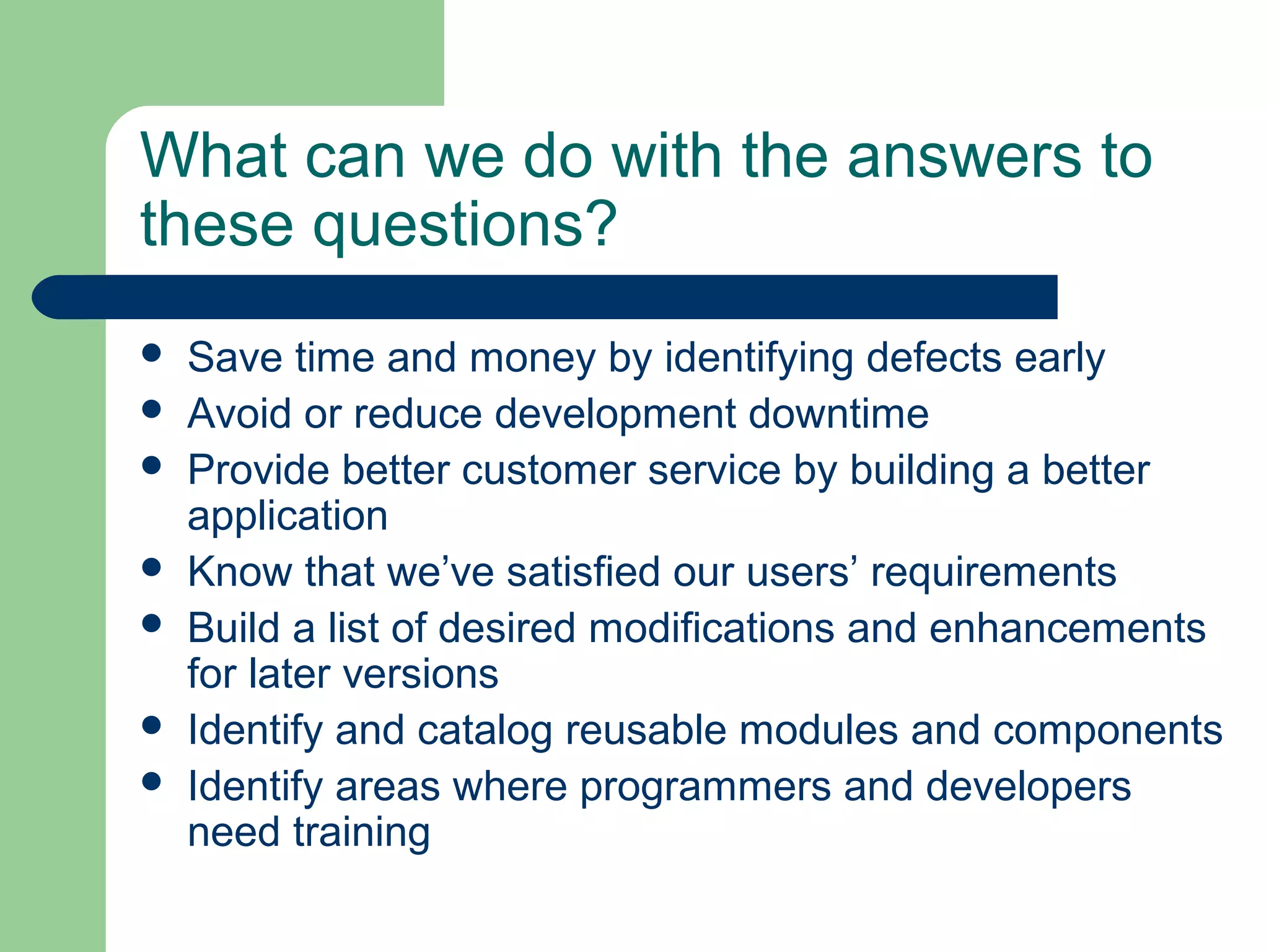 What can we do with the answers to
these questions?
 Save time and money by identifying defects early
 Avoid or reduce development downtime
 Provide better customer service by building a better
application
 Know that we’ve satisfied our users’ requirements
 Build a list of desired modifications and enhancements
for later versions
 Identify and catalog reusable modules and components
 Identify areas where programmers and developers
need training
 