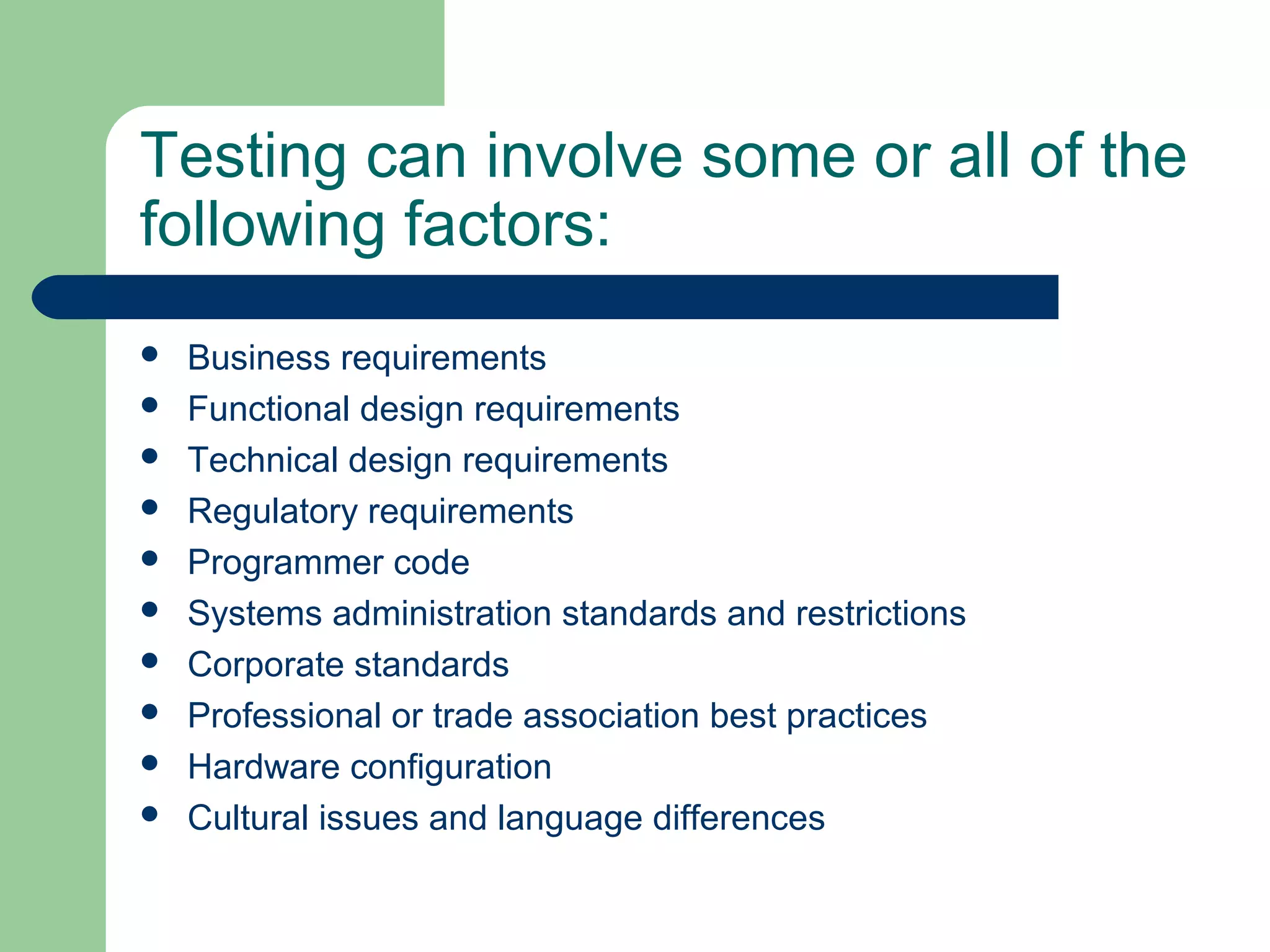 Testing can involve some or all of the
following factors:
 Business requirements
 Functional design requirements
 Technical design requirements
 Regulatory requirements
 Programmer code
 Systems administration standards and restrictions
 Corporate standards
 Professional or trade association best practices
 Hardware configuration
 Cultural issues and language differences
 