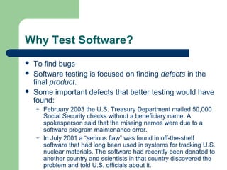 Why Test Software?
 To find bugs
 Software testing is focused on finding defects in the
final product.
 Some important defects that better testing would have
found:
– February 2003 the U.S. Treasury Department mailed 50,000
Social Security checks without a beneficiary name. A
spokesperson said that the missing names were due to a
software program maintenance error.
– In July 2001 a “serious flaw” was found in off-the-shelf
software that had long been used in systems for tracking U.S.
nuclear materials. The software had recently been donated to
another country and scientists in that country discovered the
problem and told U.S. officials about it.
 