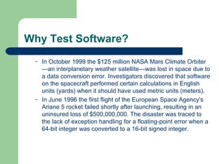 Why Test Software?
– In October 1999 the $125 million NASA Mars Climate Orbiter
—an interplanetary weather satellite—was lost in space due to
a data conversion error. Investigators discovered that software
on the spacecraft performed certain calculations in English
units (yards) when it should have used metric units (meters).
– In June 1996 the first flight of the European Space Agency's
Ariane 5 rocket failed shortly after launching, resulting in an
uninsured loss of $500,000,000. The disaster was traced to
the lack of exception handling for a floating-point error when a
64-bit integer was converted to a 16-bit signed integer.
 