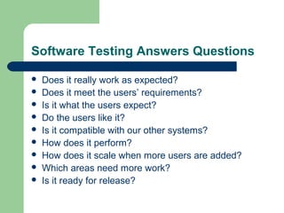 Software Testing Answers Questions
 Does it really work as expected?
 Does it meet the users’ requirements?
 Is it what the users expect?
 Do the users like it?
 Is it compatible with our other systems?
 How does it perform?
 How does it scale when more users are added?
 Which areas need more work?
 Is it ready for release?
 