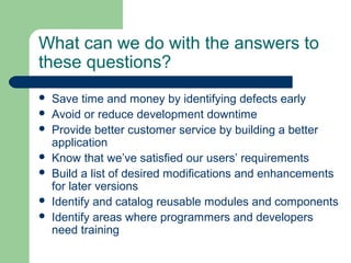 What can we do with the answers to
these questions?
 Save time and money by identifying defects early
 Avoid or reduce development downtime
 Provide better customer service by building a better
application
 Know that we’ve satisfied our users’ requirements
 Build a list of desired modifications and enhancements
for later versions
 Identify and catalog reusable modules and components
 Identify areas where programmers and developers
need training
 